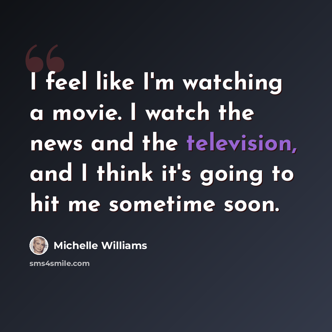 “I feel like I'm watching a movie. I watch the news and the television, and I think it's going to hit me sometime soon.” quote by Michelle Williams
