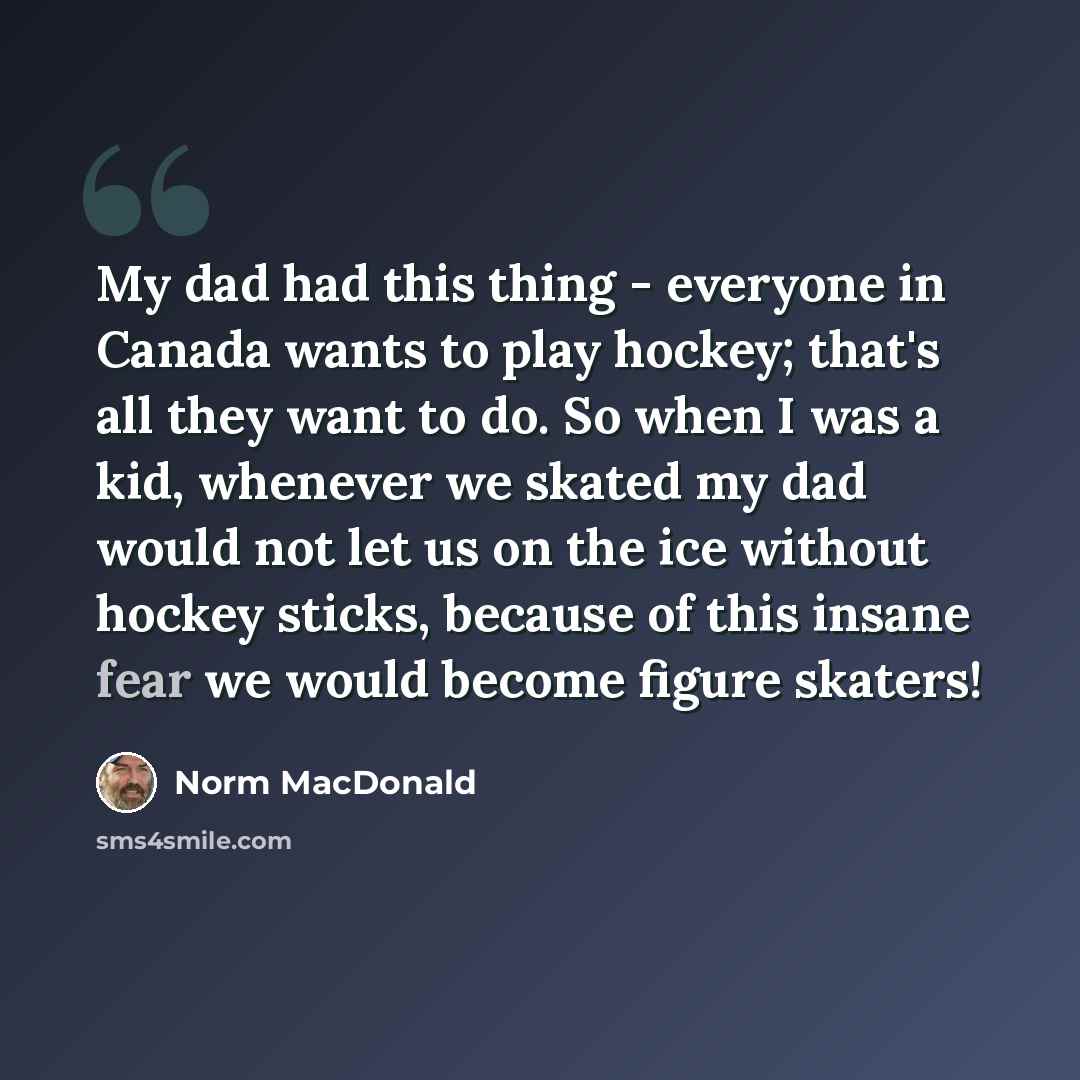 “My dad had this thing - everyone in Canada wants to play hockey; that's all they want to do. So when I was a kid, whenever we skated my dad would not let us on the ice without hockey sticks, because of this insane fear we would become figure skaters!” quote by Norm MacDonald