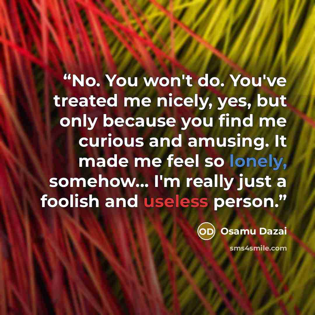 “No. You won't do. You've treated me nicely, yes, but only because you find me curious and amusing. It made me feel so lonely, somehow... I'm really just a foolish and useless person.” quote by Osamu Dazai