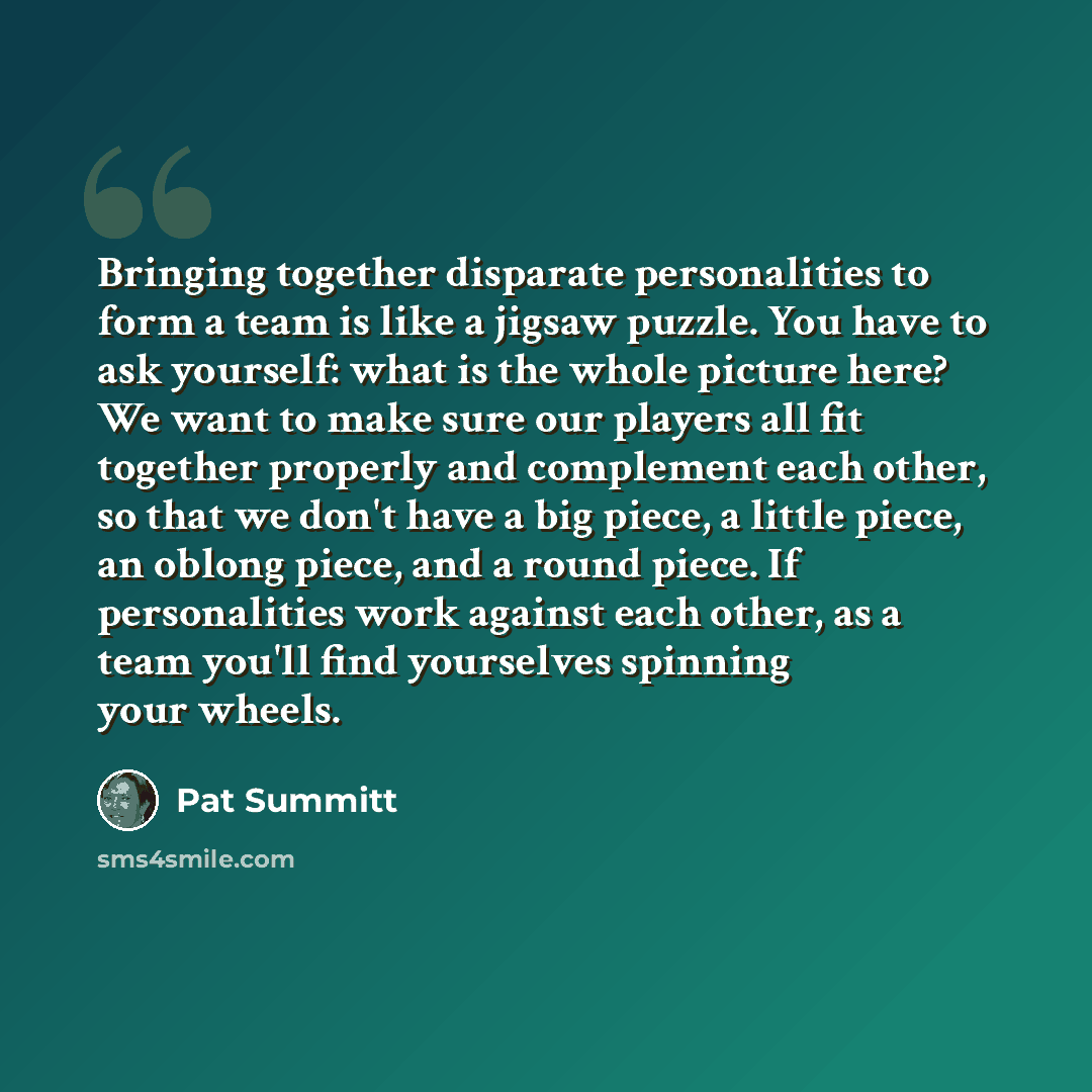 “Bringing together disparate personalities to form a team is like a jigsaw puzzle. You have to ask yourself: what is the whole picture here? We want to make sure our players all fit together properly and complement each other, so that we don't have a big piece, a little piece, an oblong piece, and…” quote by Pat Summitt