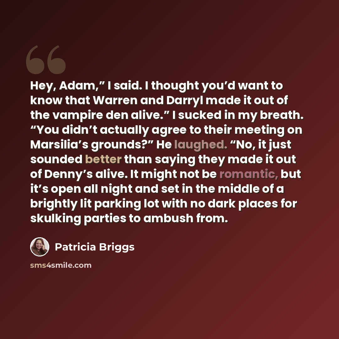 “Hey, Adam,” I said. I thought you’d want to know that Warren and Darryl made it out of the vampire den alive.” I sucked in my breath. “You didn’t actually agree to their meeting on Marsilia’s grounds?” He laughed. “No, it just sounded better than saying they made it out of Denny’s alive. It might…” quote by Patricia Briggs