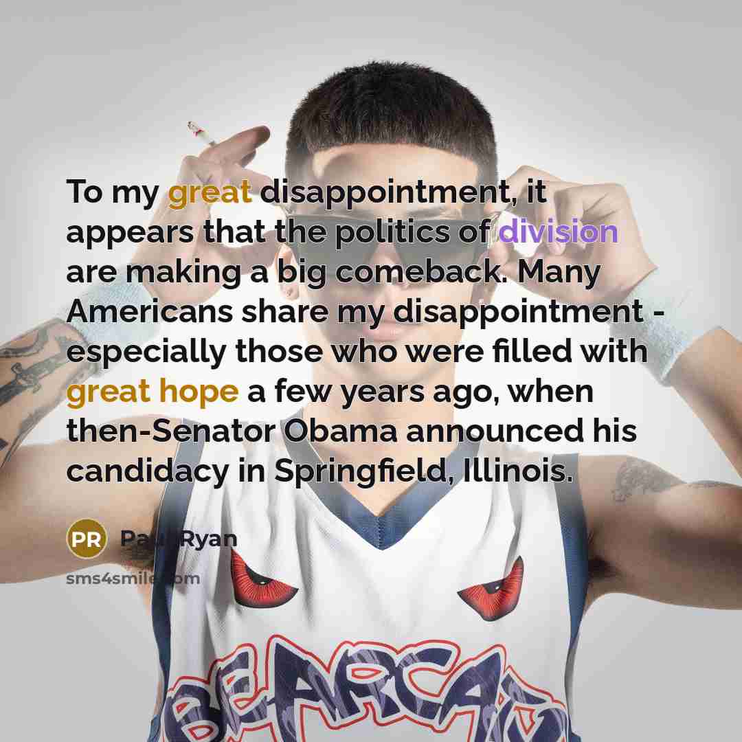 “To my great disappointment, it appears that the politics of division are making a big comeback. Many Americans share my disappointment - especially those who were filled with great hope a few years ago, when then-Senator Obama announced his candidacy in Springfield, Illinois.” quote by Paul Ryan