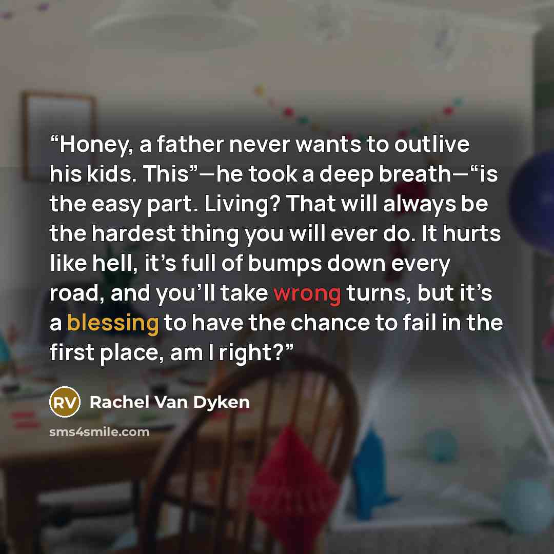 “Honey, a father never wants to outlive his kids. This”—he took a deep breath—“is the easy part. Living? That will always be the hardest thing you will ever do. It hurts like hell, it’s full of bumps down every road, and you’ll take wrong turns, but it’s a blessing to have the chance to fail in the…” quote by Rachel Van Dyken