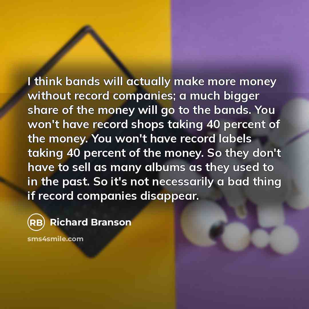 “I think bands will actually make more money without record companies; a much bigger share of the money will go to the bands. You won't have record shops taking 40 percent of the money. You won't have record labels taking 40 percent of the money. So they don't have to sell as many albums as they…” quote by Richard Branson