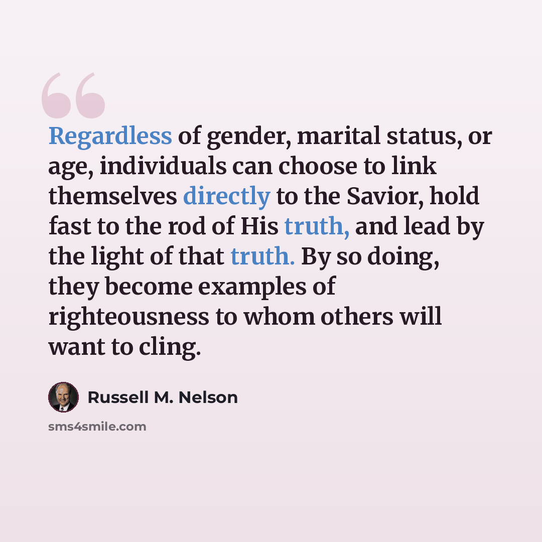 “Regardless of gender, marital status, or age, individuals can choose to link themselves directly to the Savior, hold fast to the rod of His truth, and lead by the light of that truth. By so doing, they become examples of righteousness to whom others will want to cling.” quote by Russell M. Nelson