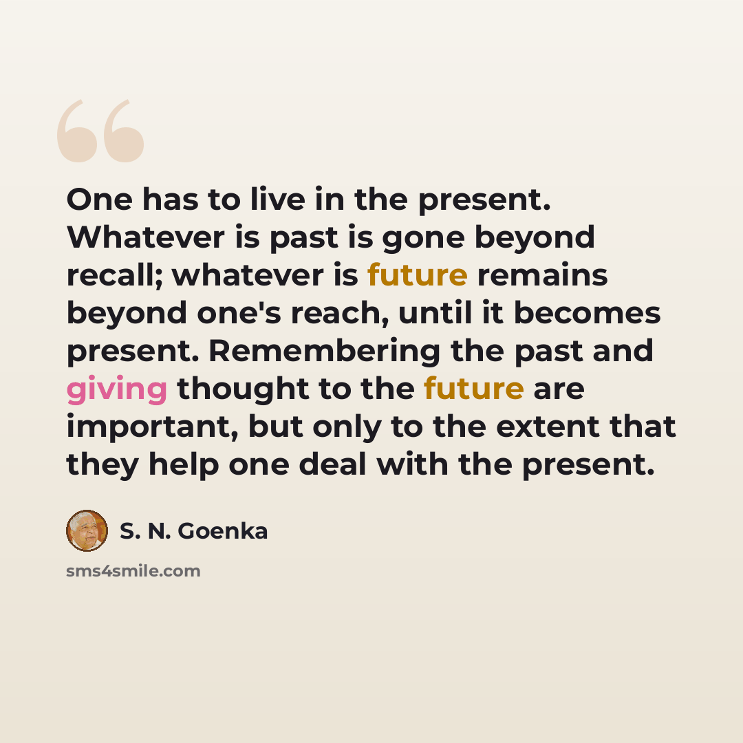“One has to live in the present. Whatever is past is gone beyond recall; whatever is future remains beyond one's reach, until it becomes present. Remembering the past and giving thought to the future are important, but only to the extent that they help one deal with the present.” quote by S. N. Goenka