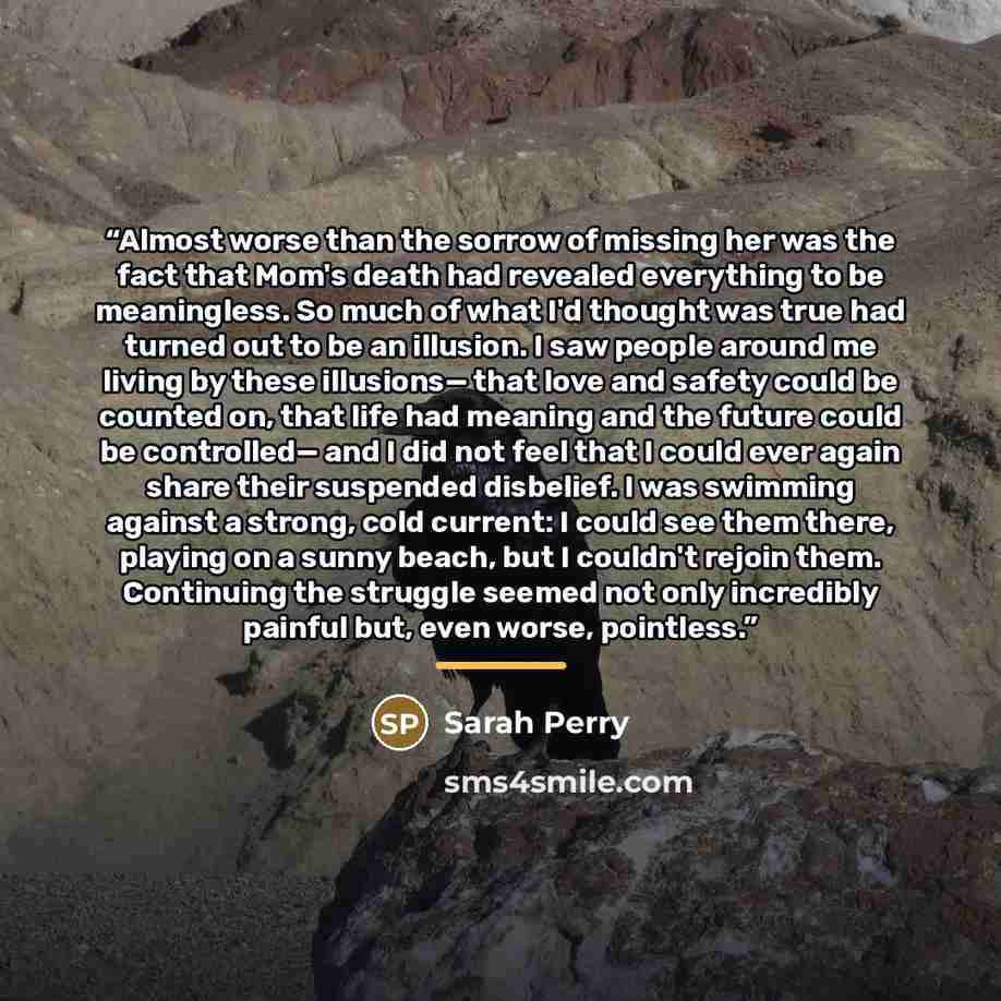 “Almost worse than the sorrow of missing her was the fact that Mom's death had revealed everything to be meaningless. So much of what I'd thought was true had turned out to be an illusion. I saw people around me living by these illusions— that love and safety could be counted on, that life had…” quote by Sarah Perry