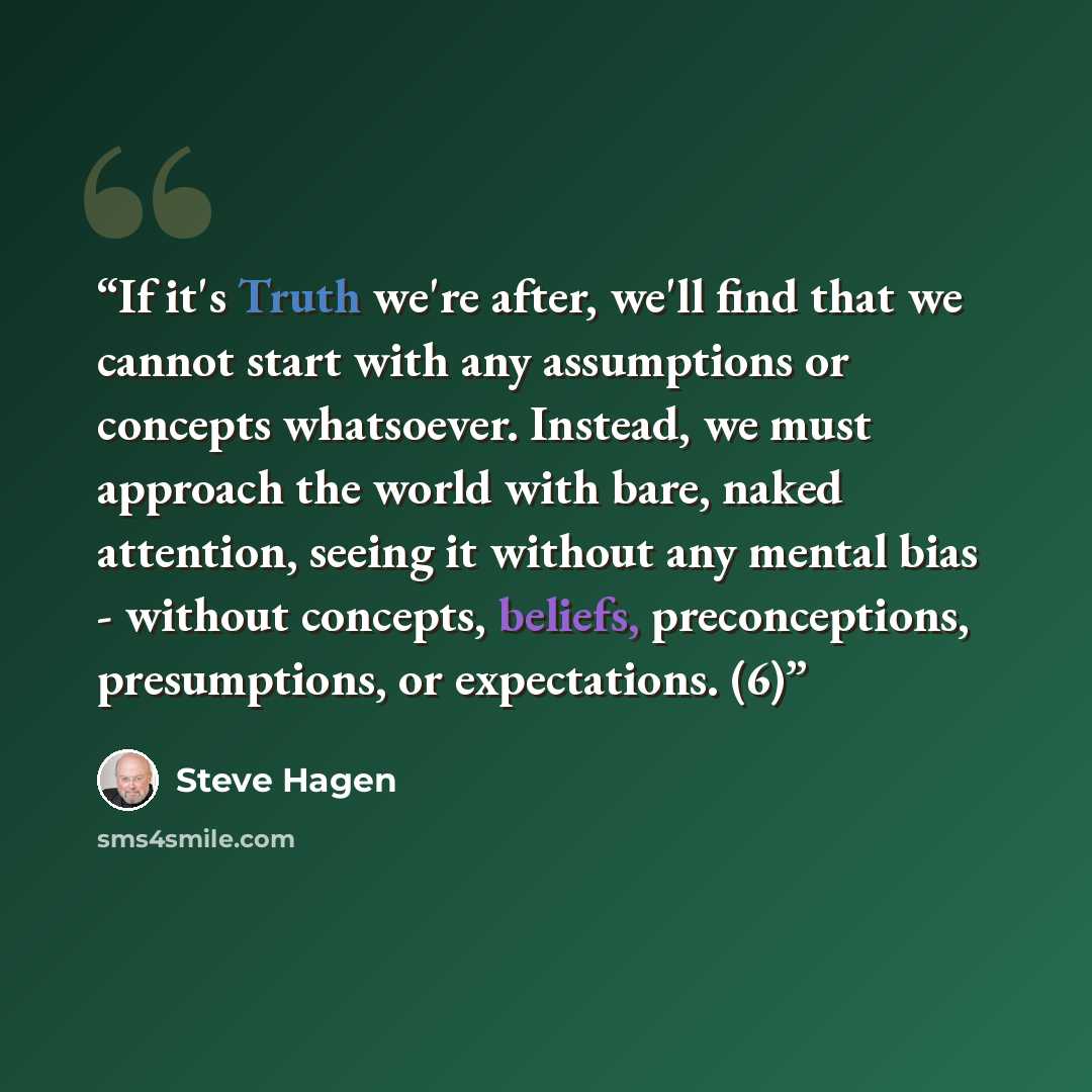 “If it's Truth we're after, we'll find that we cannot start with any assumptions or concepts whatsoever. Instead, we must approach the world with bare, naked attention, seeing it without any mental bias - without concepts, beliefs, preconceptions, presumptions, or expectations. (6)” quote by Steve Hagen
