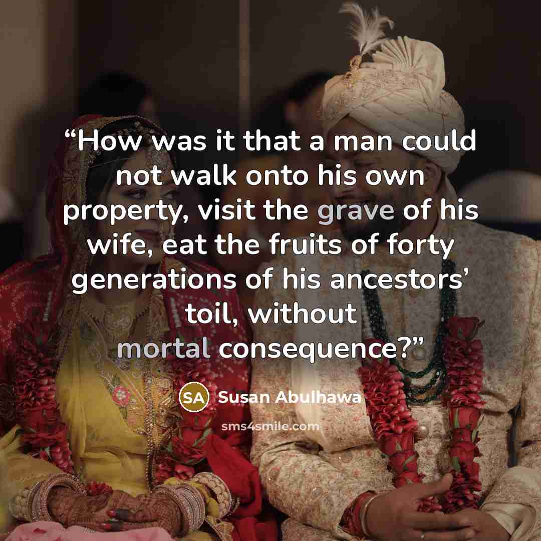 “How was it that a man could not walk onto his own property, visit the grave of his wife, eat the fruits of forty generations of his ancestors’ toil, without mortal consequence?” quote by Susan Abulhawa