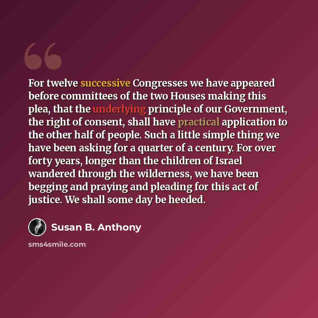 “For twelve successive Congresses we have appeared before committees of the two Houses making this plea, that the underlying principle of our Government, the right of consent, shall have practical application to the other half of people. Such a little simple thing we have been asking for a quarter…” quote by Susan B. Anthony