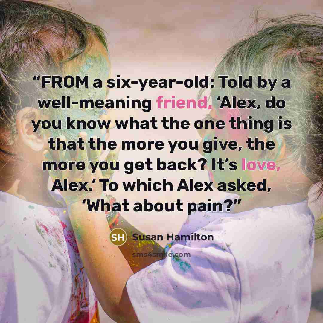 “FROM a six-year-old: Told by a well-meaning friend, ‘Alex, do you know what the one thing is that the more you give, the more you get back? It’s love, Alex.’ To which Alex asked, ‘What about pain?” quote by Susan Hamilton