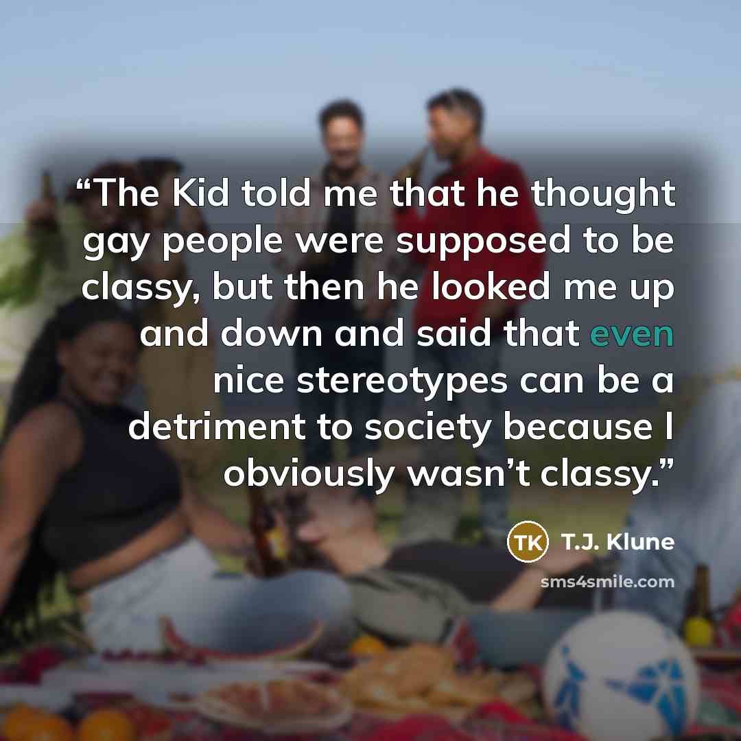 “The Kid told me that he thought gay people were supposed to be classy, but then he looked me up and down and said that even nice stereotypes can be a detriment to society because I obviously wasn’t classy.” quote by T.J. Klune