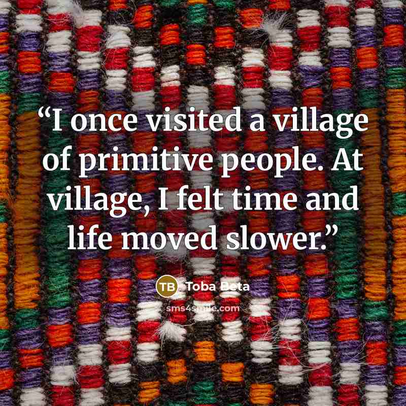 “I once visited a village of primitive people. At village, I felt time and life moved slower.” quote by Toba Beta