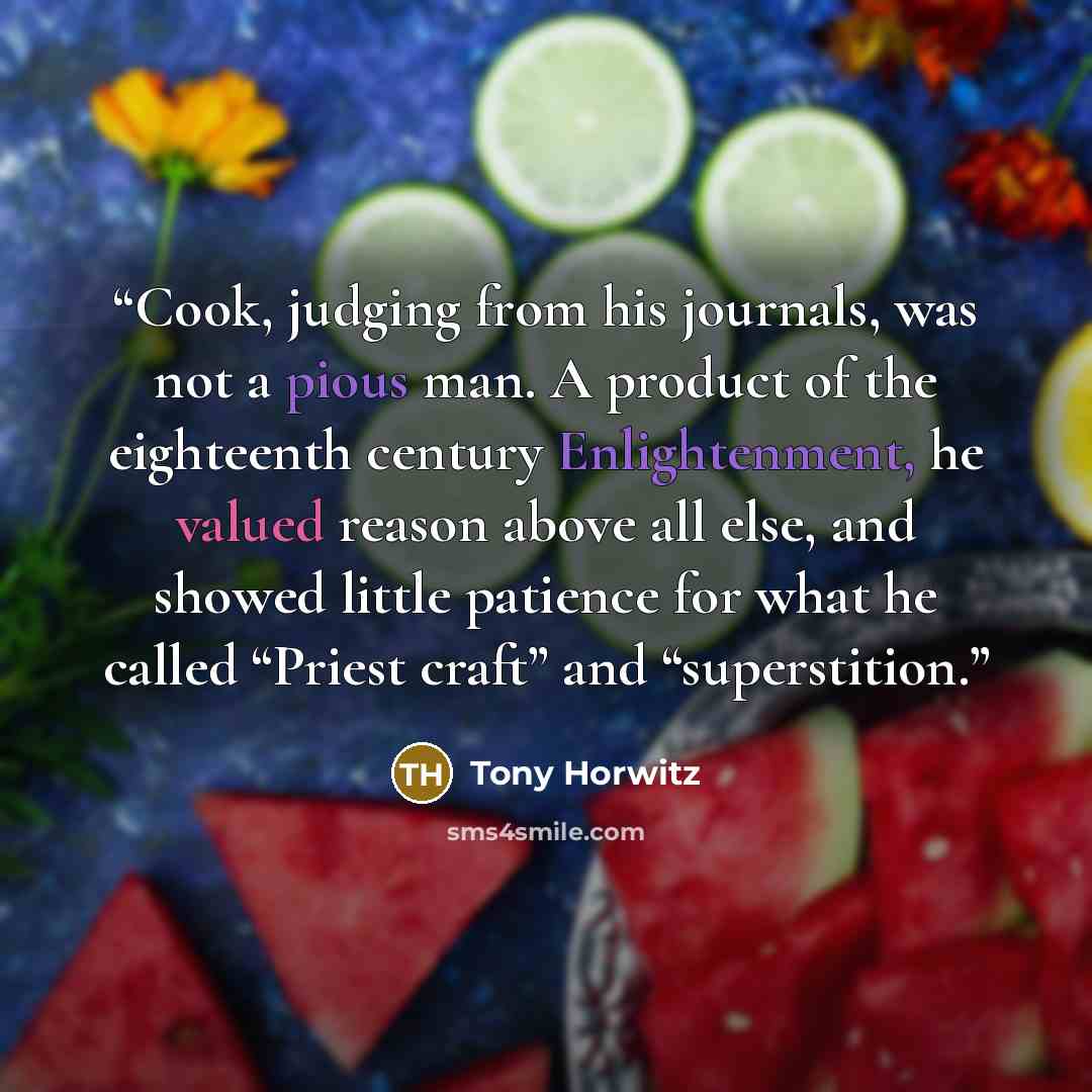 “Cook, judging from his journals, was not a pious man. A product of the eighteenth century Enlightenment, he valued reason above all else, and showed little patience for what he called “Priest craft” and “superstition.” quote by Tony Horwitz