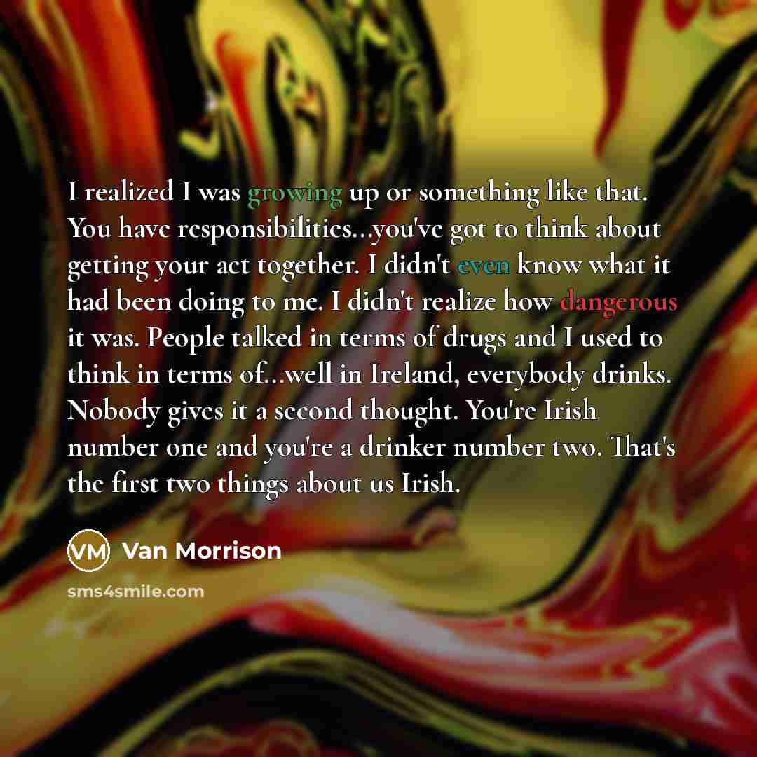 “I realized I was growing up or something like that. You have responsibilities...you've got to think about getting your act together. I didn't even know what it had been doing to me. I didn't realize how dangerous it was. People talked in terms of drugs and I used to think in terms of...well in…” quote by Van Morrison