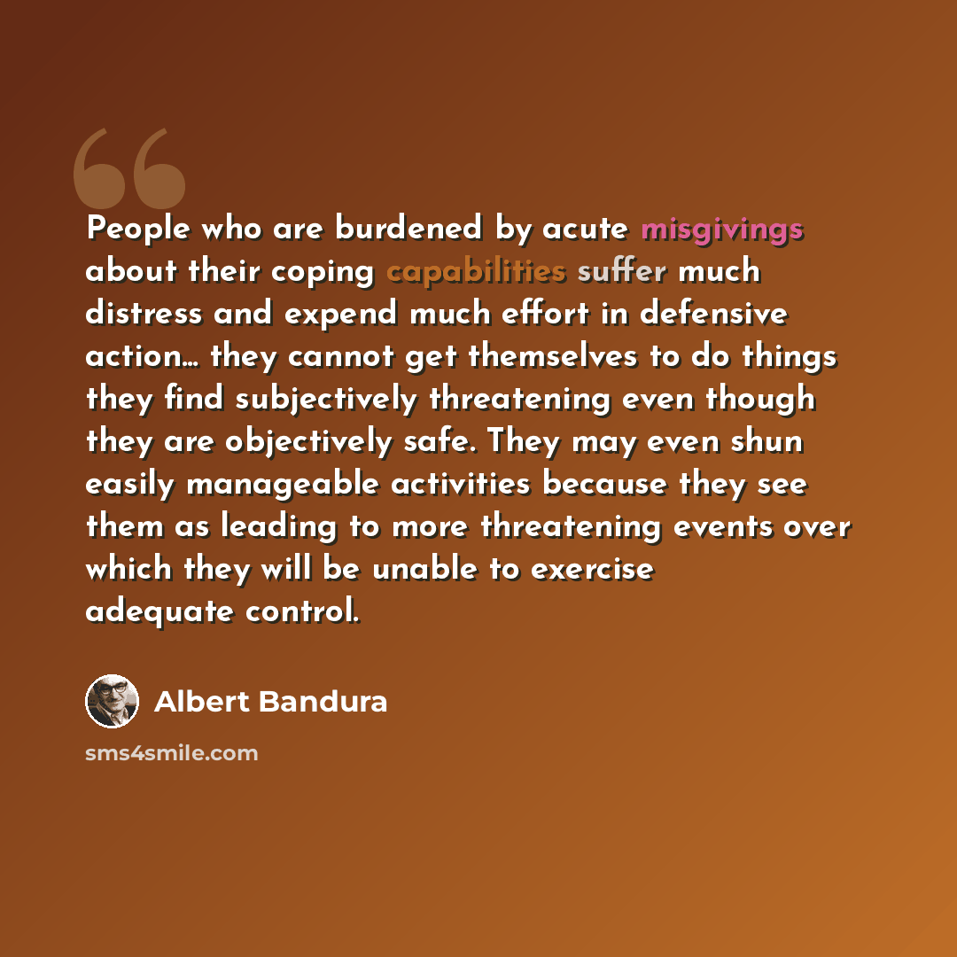 “People who are burdened by acute misgivings about their coping capabilities suffer much distress and expend much effort in defensive action... they cannot get themselves to do things they find subjectively threatening even though they are objectively safe. They may even shun easily manageable…” quote by Albert Bandura