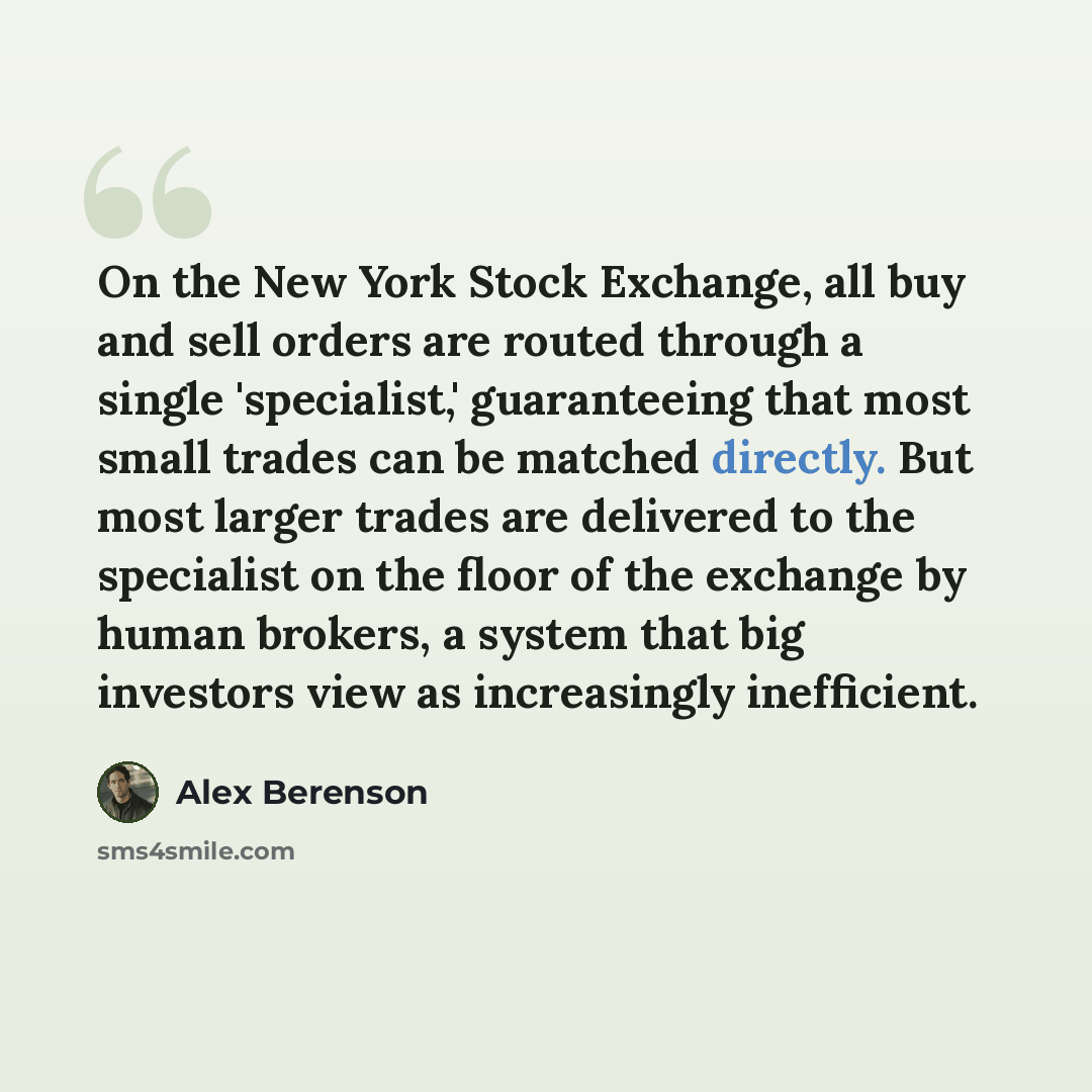 “On the New York Stock Exchange, all buy and sell orders are routed through a single 'specialist,' guaranteeing that most small trades can be matched directly. But most larger trades are delivered to the specialist on the floor of the exchange by human brokers, a system that big investors view as…” quote by Alex Berenson