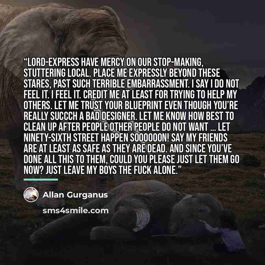 “Lord-Express have mercy on our stop-making, stuttering local. Place me expressly beyond these stares, past such terrible embarrassment. I say I do not feel it. I feel it. Credit me at least for trying to help my others. Let me trust your blueprint even though you’re really succch a bad designer…” quote by Allan Gurganus