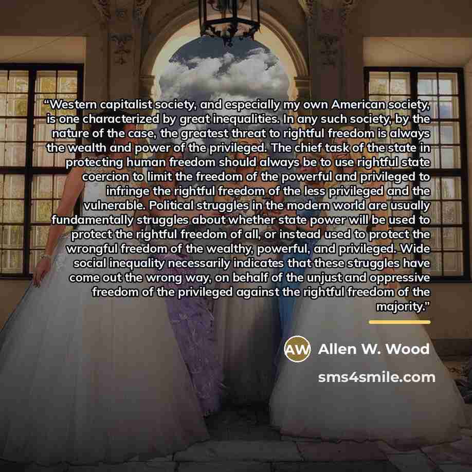 “Western capitalist society, and especially my own American society, is one characterized by great inequalities. In any such society, by the nature of the case, the greatest threat to rightful freedom is always the wealth and power of the privileged. The chief task of the state in protecting human…” quote by Allen W. Wood