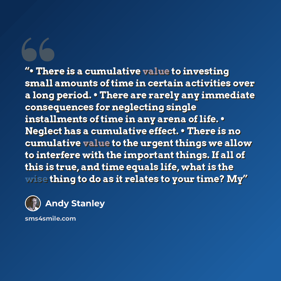 “• There is a cumulative value to investing small amounts of time in certain activities over a long period. • There are rarely any immediate consequences for neglecting single installments of time in any arena of life. • Neglect has a cumulative effect. • There is no cumulative value to the urgent…” quote by Andy Stanley