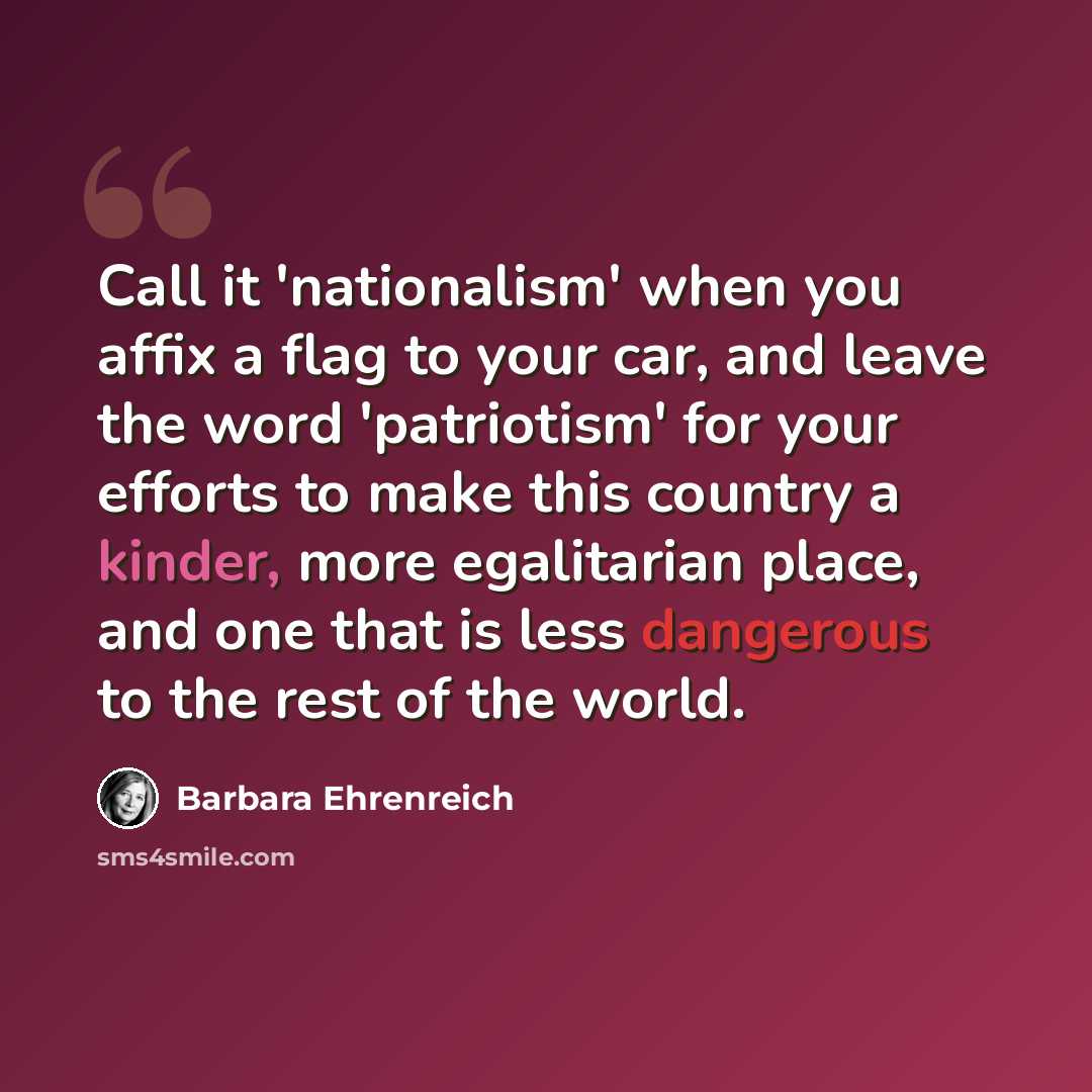 “Call it 'nationalism' when you affix a flag to your car, and leave the word 'patriotism' for your efforts to make this country a kinder, more egalitarian place, and one that is less dangerous to the rest of the world.” quote by Barbara Ehrenreich