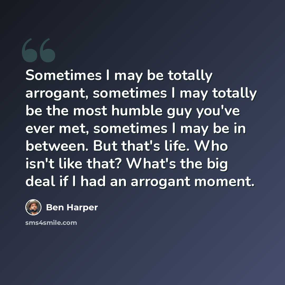 “Sometimes I may be totally arrogant, sometimes I may totally be the most humble guy you've ever met, sometimes I may be in between. But that's life. Who isn't like that? What's the big deal if I had an arrogant moment.” quote by Ben Harper