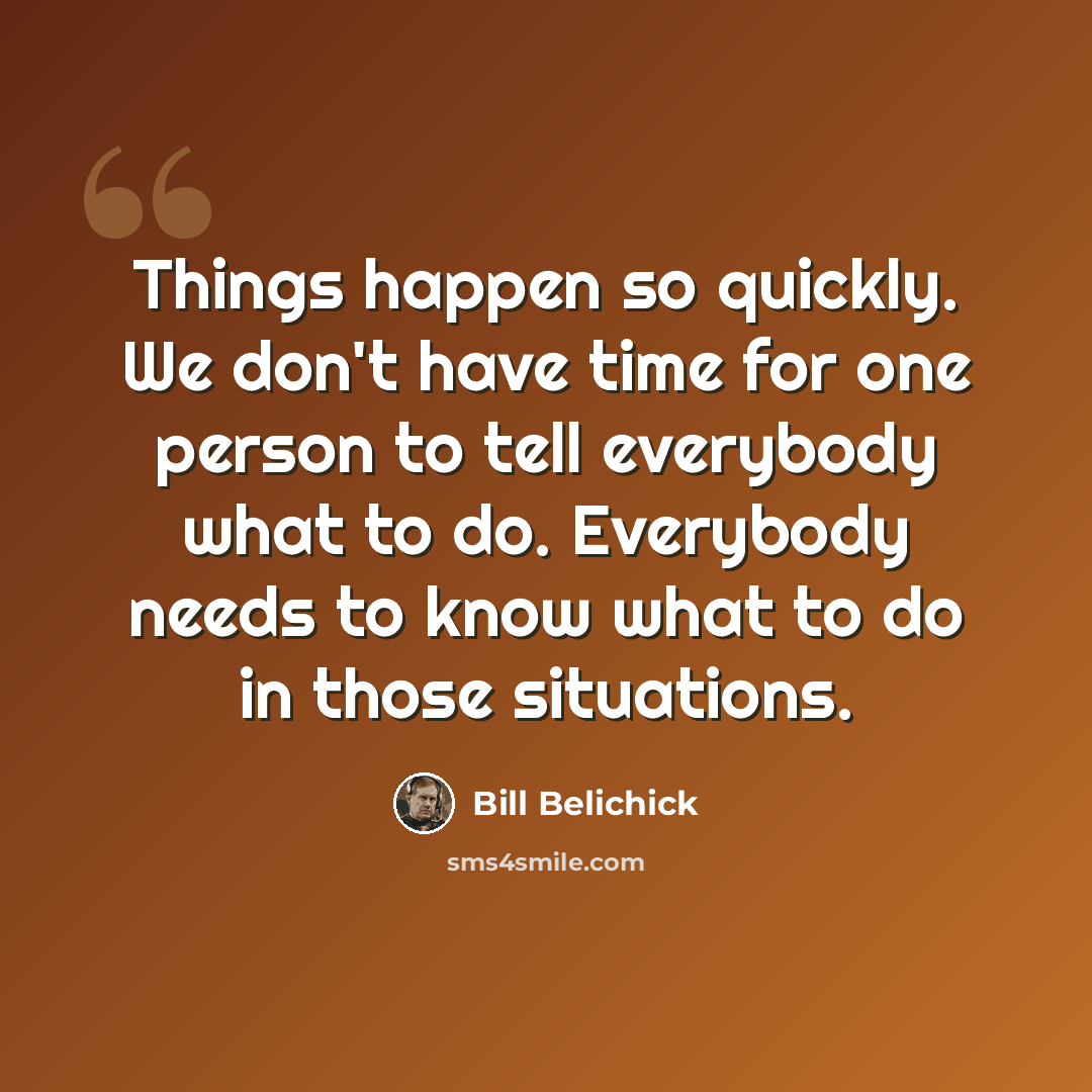 “Things happen so quickly. We don't have time for one person to tell everybody what to do. Everybody needs to know what to do in those situations.” quote by Bill Belichick