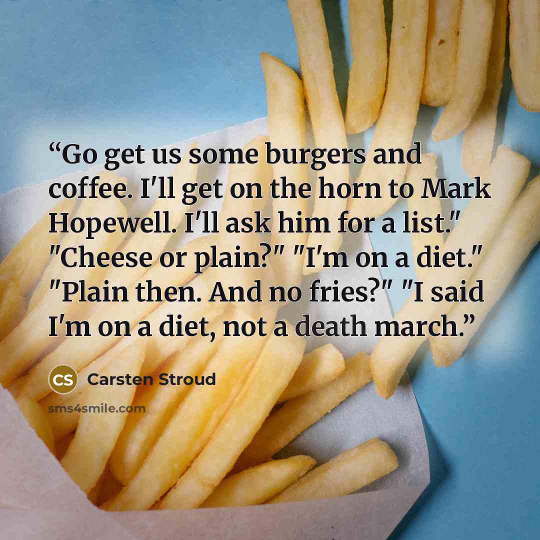 “Go get us some burgers and coffee. I'll get on the horn to Mark Hopewell. I'll ask him for a list." "Cheese or plain?" "I'm on a diet." "Plain then. And no fries?" "I said I'm on a diet, not a death march.” quote by Carsten Stroud
