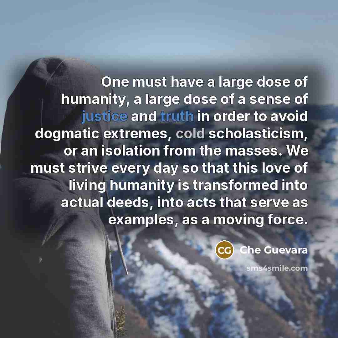 “One must have a large dose of humanity, a large dose of a sense of justice and truth in order to avoid dogmatic extremes, cold scholasticism, or an isolation from the masses. We must strive every day so that this love of living humanity is transformed into actual deeds, into acts that serve as…” quote by Che Guevara