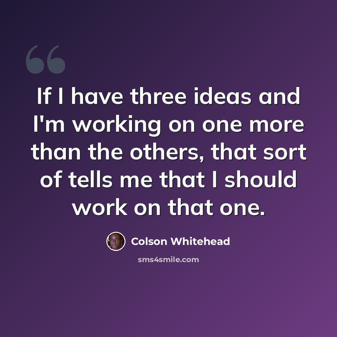 “If I have three ideas and I'm working on one more than the others, that sort of tells me that I should work on that one.” quote by Colson Whitehead