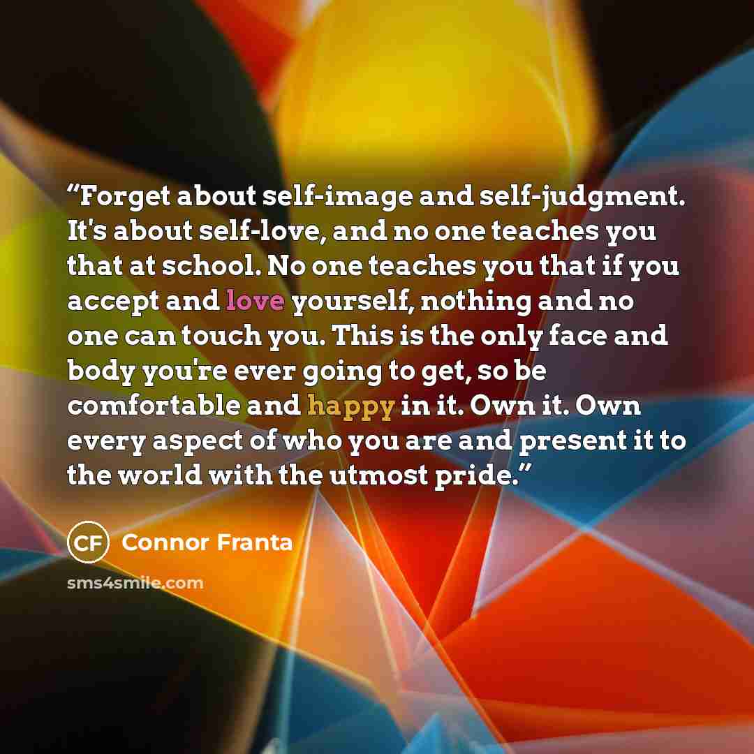 “Forget about self-image and self-judgment. It's about self-love, and no one teaches you that at school. No one teaches you that if you accept and love yourself, nothing and no one can touch you. This is the only face and body you're ever going to get, so be comfortable and happy in it. Own it. Own…” quote by Connor Franta