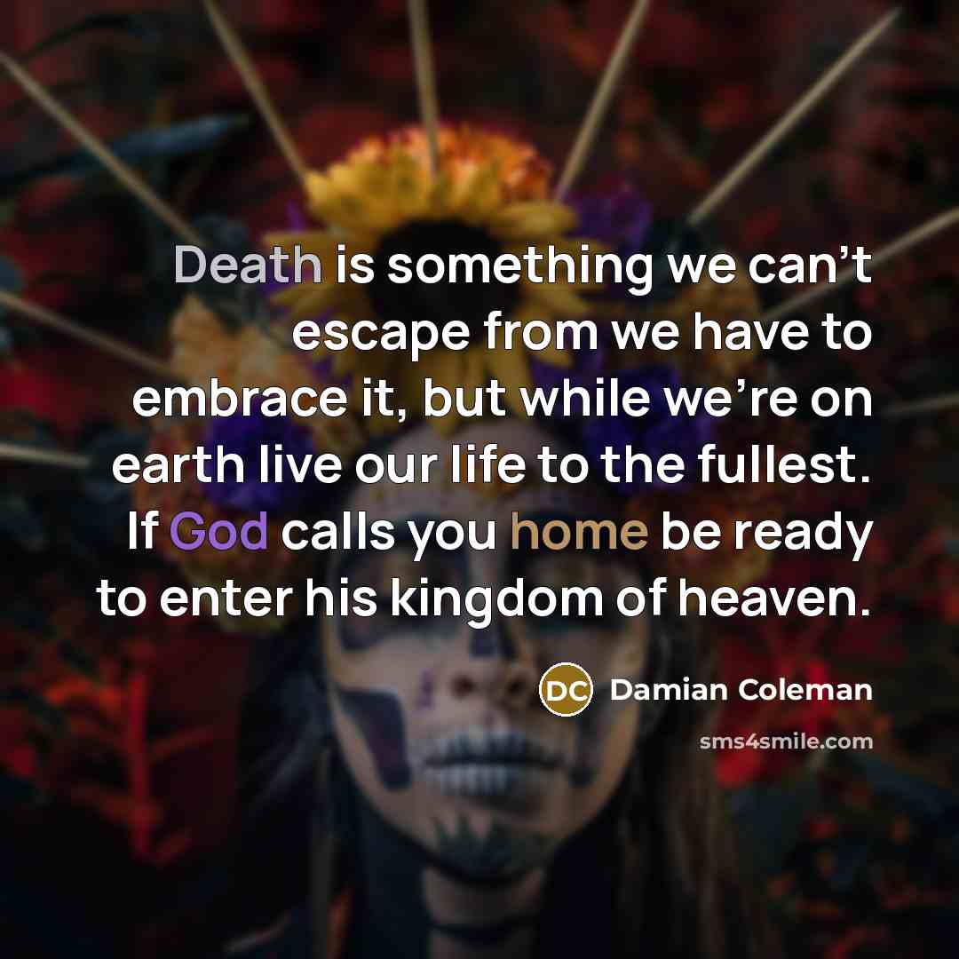 “Death is something we can't escape from we have to embrace it, but while we're on earth live our life to the fullest. If God calls you home be ready to enter his kingdom of heaven.” quote by Damian Coleman