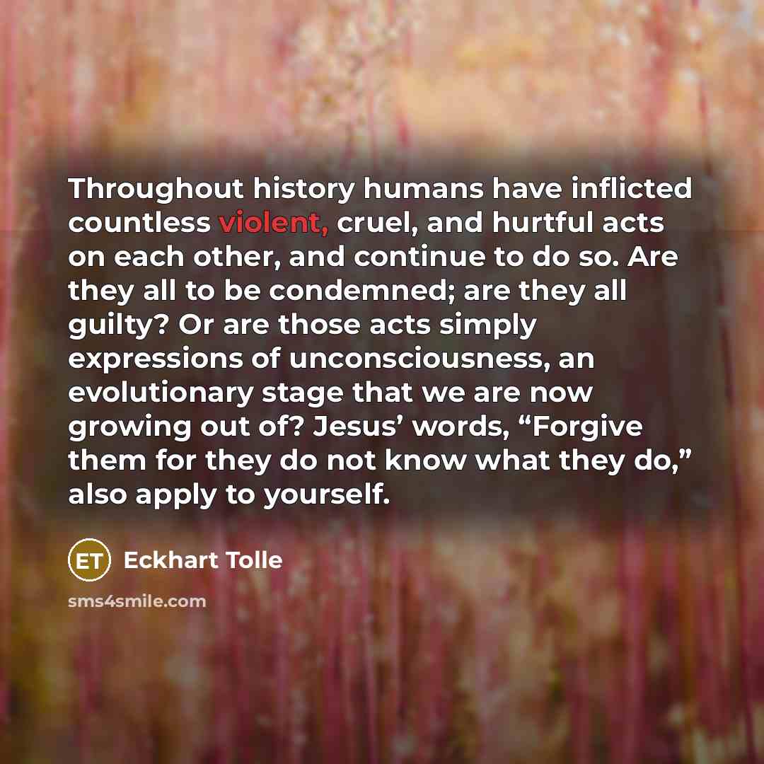 “Throughout history humans have inflicted countless violent, cruel, and hurtful acts on each other, and continue to do so. Are they all to be condemned; are they all guilty? Or are those acts simply expressions of unconsciousness, an evolutionary stage that we are now growing out of? Jesus’ words…” quote by Eckhart Tolle