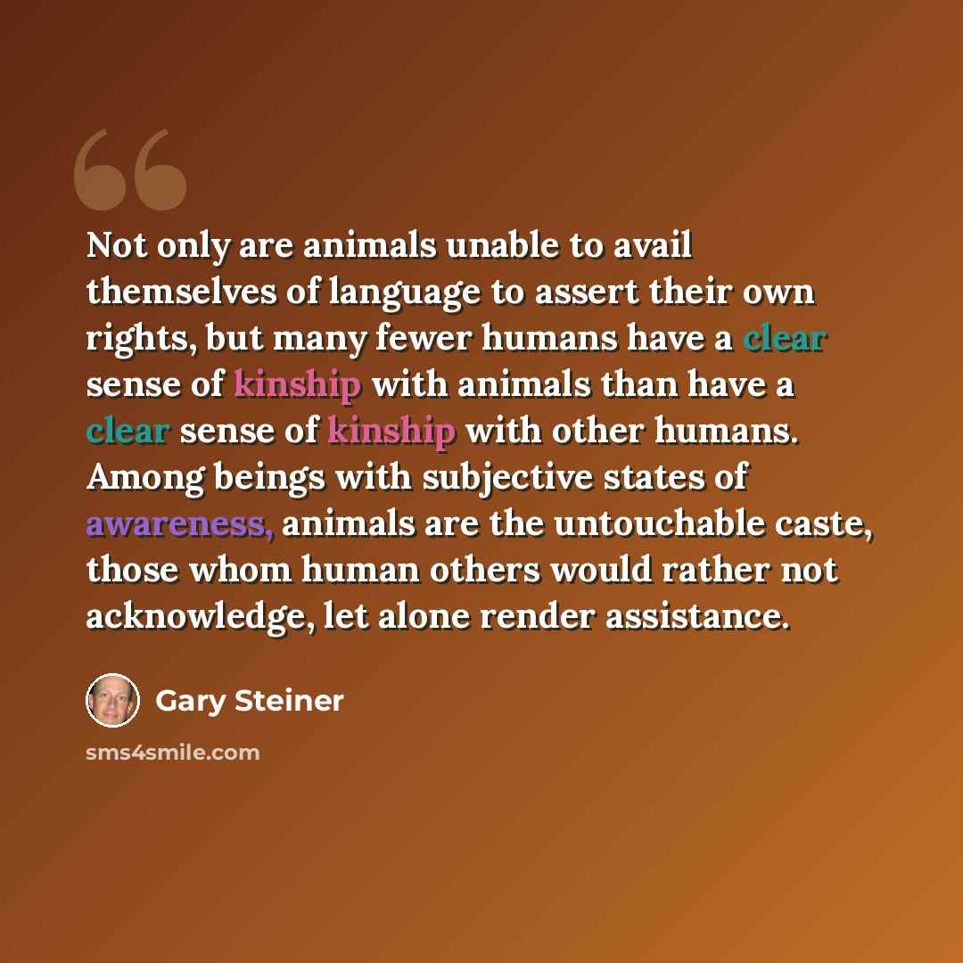 “Not only are animals unable to avail themselves of language to assert their own rights, but many fewer humans have a clear sense of kinship with animals than have a clear sense of kinship with other humans. Among beings with subjective states of awareness, animals are the untouchable caste, those…” quote by Gary Steiner