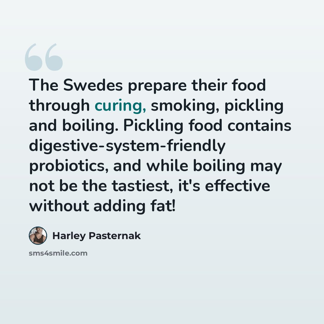 “The Swedes prepare their food through curing, smoking, pickling and boiling. Pickling food contains digestive-system-friendly probiotics, and while boiling may not be the tastiest, it's effective without adding fat!” quote by Harley Pasternak