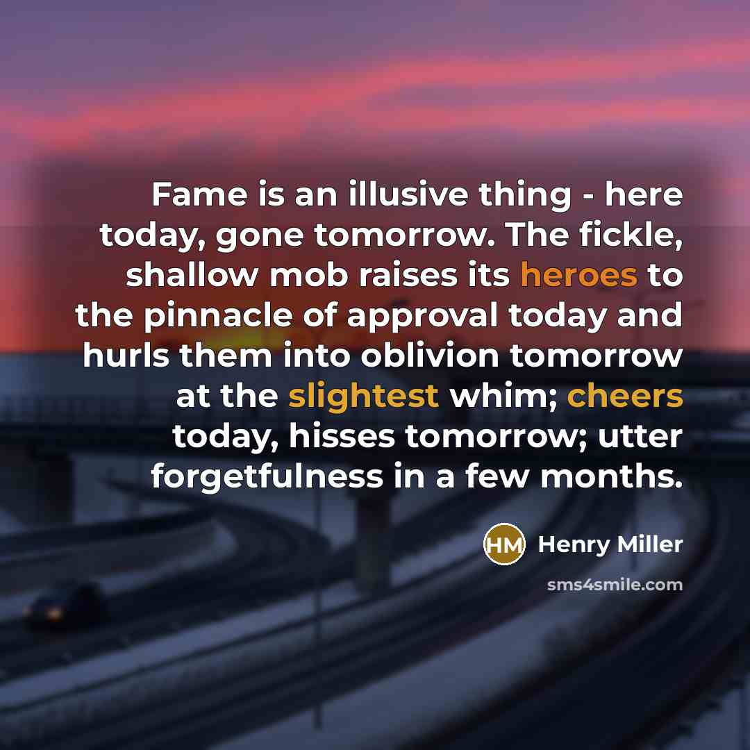 “Fame is an illusive thing - here today, gone tomorrow. The fickle, shallow mob raises its heroes to the pinnacle of approval today and hurls them into oblivion tomorrow at the slightest whim; cheers today, hisses tomorrow; utter forgetfulness in a few months.” quote by Henry Miller