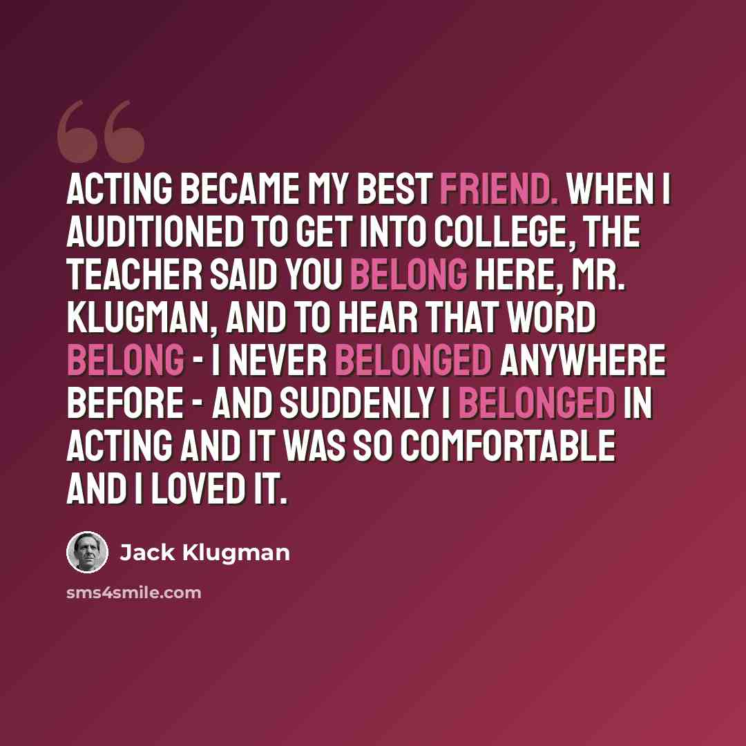 “Acting became my best friend. When I auditioned to get into college, the teacher said you belong here, Mr. Klugman, and to hear that word belong - I never belonged anywhere before - and suddenly I belonged in acting and it was so comfortable and I loved it.” quote by Jack Klugman
