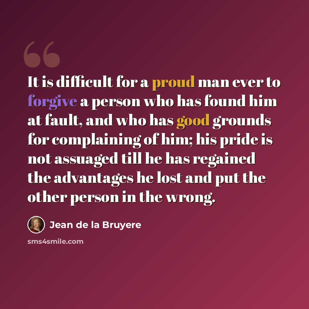 “It is difficult for a proud man ever to forgive a person who has found him at fault, and who has good grounds for complaining of him; his pride is not assuaged till he has regained the advantages he lost and put the other person in the wrong.” quote by Jean de la Bruyere