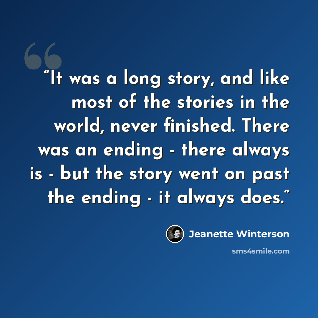 “It was a long story, and like most of the stories in the world, never finished. There was an ending - there always is - but the story went on past the ending - it always does.” quote by Jeanette Winterson