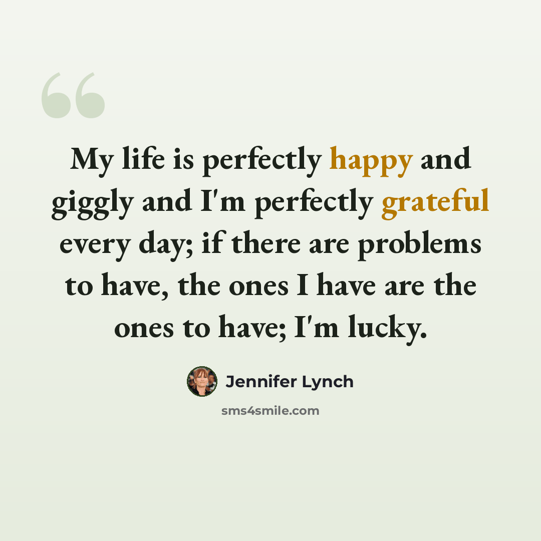 “My life is perfectly happy and giggly and I'm perfectly grateful every day; if there are problems to have, the ones I have are the ones to have; I'm lucky.” quote by Jennifer Lynch