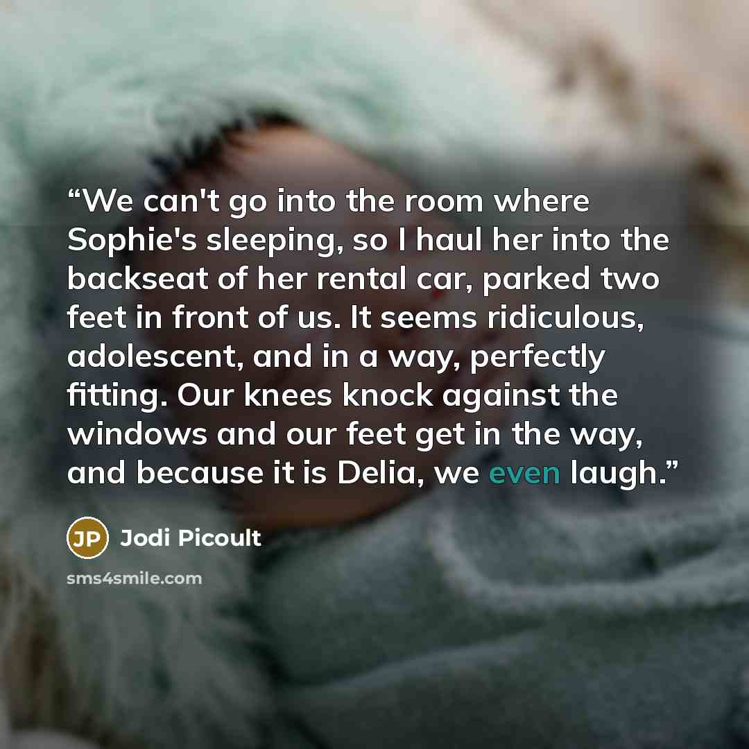 “We can't go into the room where Sophie's sleeping, so I haul her into the backseat of her rental car, parked two feet in front of us. It seems ridiculous, adolescent, and in a way, perfectly fitting. Our knees knock against the windows and our feet get in the way, and because it is Delia, we even…” quote by Jodi Picoult