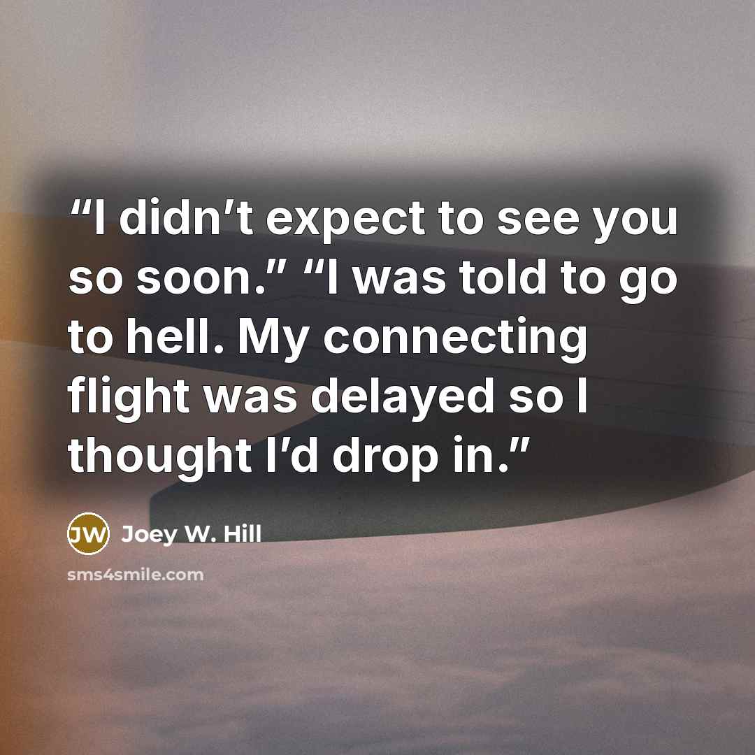 “I didn’t expect to see you so soon.” “I was told to go to hell. My connecting flight was delayed so I thought I’d drop in.” quote by Joey W. Hill
