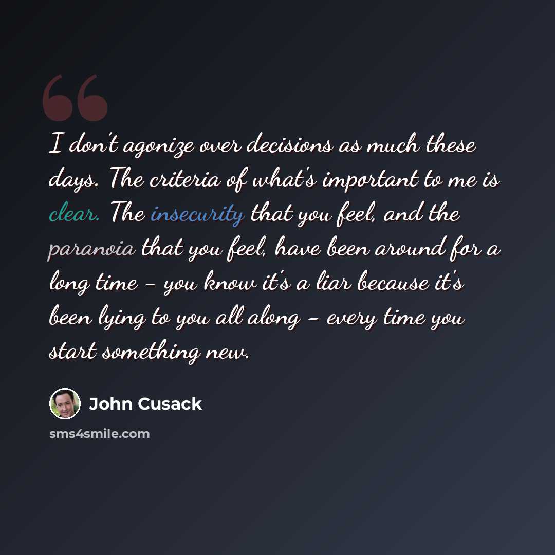 “I don't agonize over decisions as much these days. The criteria of what's important to me is clear. The insecurity that you feel, and the paranoia that you feel, have been around for a long time - you know it's a liar because it's been lying to you all along - every time you start something new.” quote by John Cusack