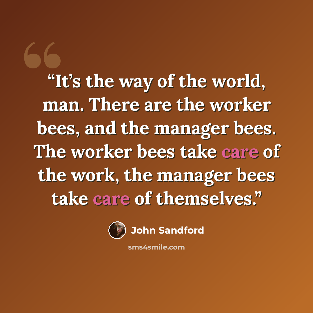 “It’s the way of the world, man. There are the worker bees, and the manager bees. The worker bees take care of the work, the manager bees take care of themselves.” quote by John Sandford
