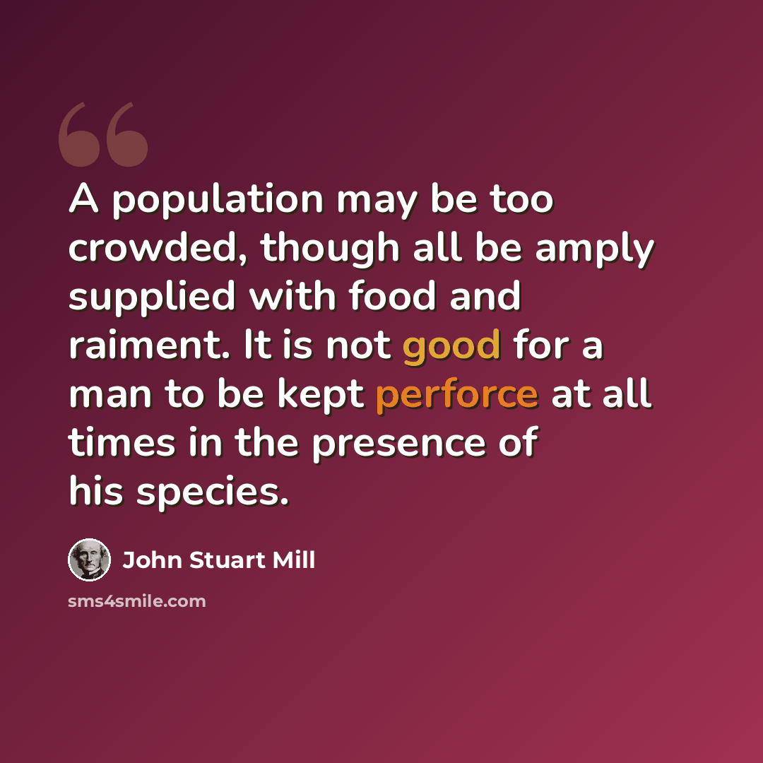 “A population may be too crowded, though all be amply supplied with food and raiment. It is not good for a man to be kept perforce at all times in the presence of his species.” quote by John Stuart Mill
