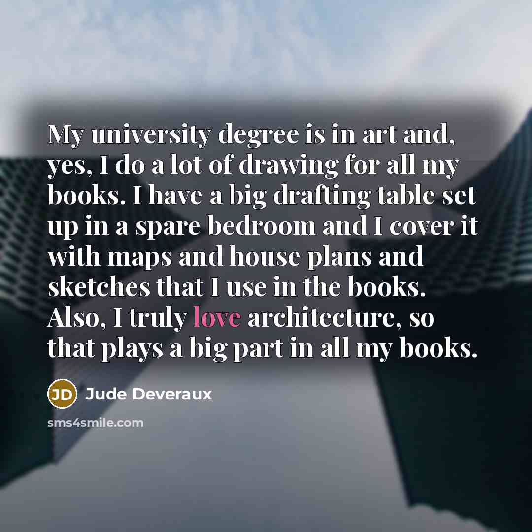 “My university degree is in art and, yes, I do a lot of drawing for all my books. I have a big drafting table set up in a spare bedroom and I cover it with maps and house plans and sketches that I use in the books. Also, I truly love architecture, so that plays a big part in all my books.” quote by Jude Deveraux
