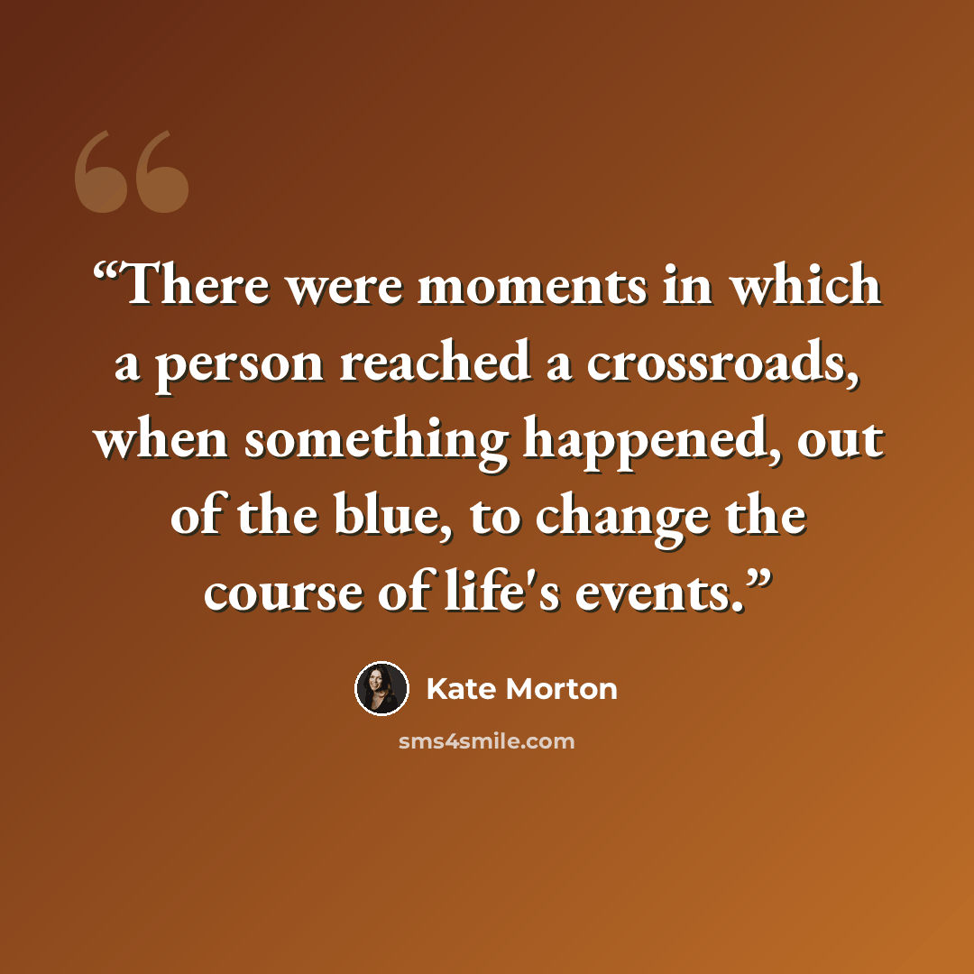“There were moments in which a person reached a crossroads, when something happened, out of the blue, to change the course of life's events.” quote by Kate Morton