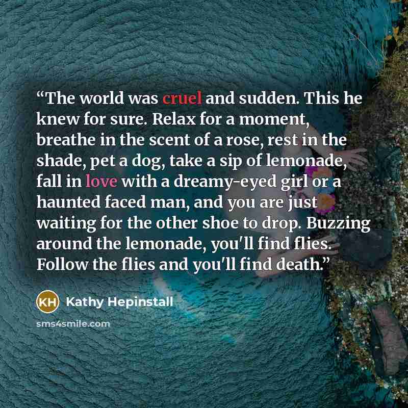 “The world was cruel and sudden. This he knew for sure. Relax for a moment, breathe in the scent of a rose, rest in the shade, pet a dog, take a sip of lemonade, fall in love with a dreamy-eyed girl or a haunted faced man, and you are just waiting for the other shoe to drop. Buzzing around the…” quote by Kathy Hepinstall