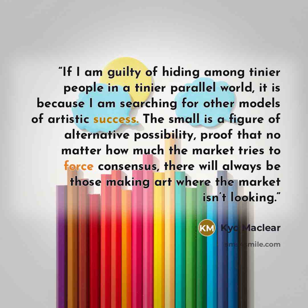 “If I am guilty of hiding among tinier people in a tinier parallel world, it is because I am searching for other models of artistic success. The small is a figure of alternative possibility, proof that no matter how much the market tries to force consensus, there will always be those making art…” quote by Kyo Maclear