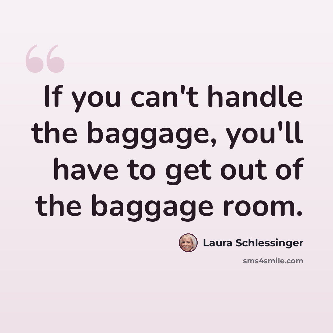 “If you can't handle the baggage, you'll have to get out of the baggage room.” quote by Laura Schlessinger